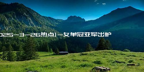 (2025-3-26热点)-女单冠亚军出炉 孙颖莎1000分 43万 陈幸同巩固世界第4 奖金收入出炉